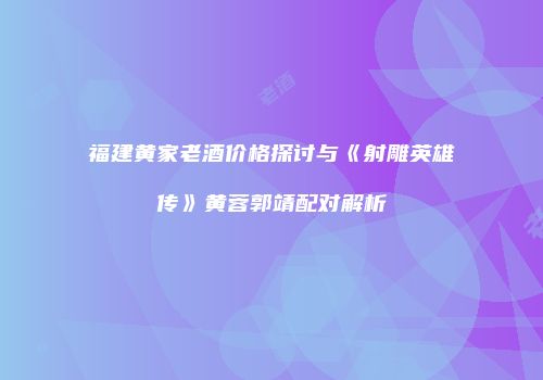 福建黄家老酒价格探讨与《射雕英雄传》黄蓉郭靖配对解析