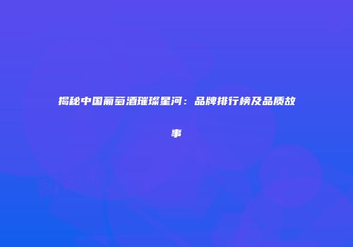 揭秘中国葡萄酒璀璨星河：品牌排行榜及品质故事