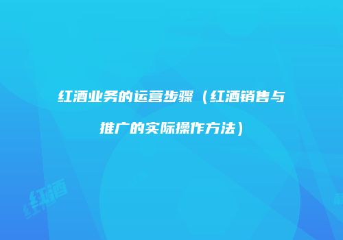 红酒业务的运营步骤（红酒销售与推广的实际操作方法）