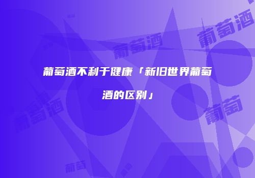葡萄酒不利于健康「新旧世界葡萄酒的区别」