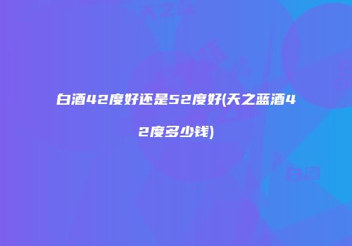 白酒42度好还是52度好(天之蓝酒42度多少钱)