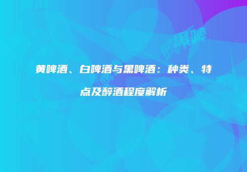 黄啤酒、白啤酒与黑啤酒：种类、特点及醉酒程度解析