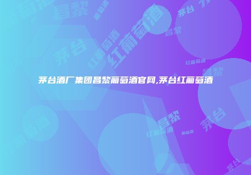 茅台酒厂集团昌黎葡萄酒官网,茅台红葡萄酒