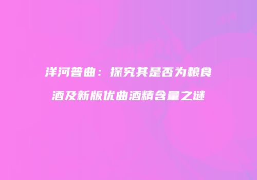 洋河普曲：探究其是否为粮食酒及新版优曲酒精含量之谜