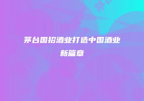 茅台国招酒业打造中国酒业新篇章