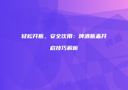 轻松开瓶，安全饮用：啤酒瓶盖开启技巧解析