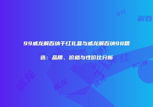 99威龙解百纳干红礼盒与威龙解百纳98精选：品质、价格与性价比分析