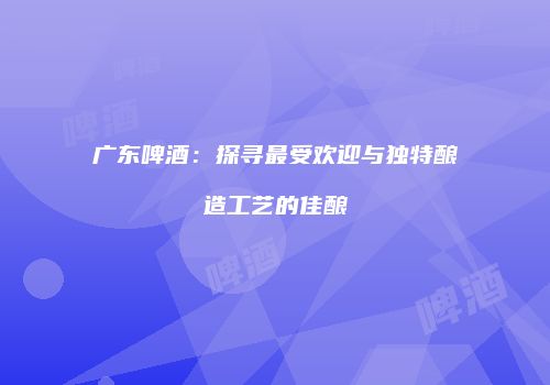 广东啤酒：探寻最受欢迎与独特酿造工艺的佳酿