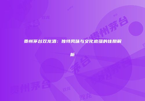 贵州茅台双龙酒：独特风味与文化底蕴的佳酿解析