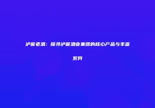 泸窖老酒：探寻泸窖酒业集团的核心产品与丰富系列