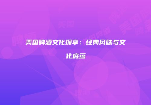 美国啤酒文化探享：经典风味与文化底蕴