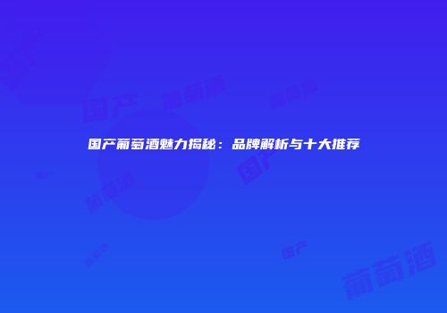 国产葡萄酒魅力揭秘：品牌解析与十大推荐