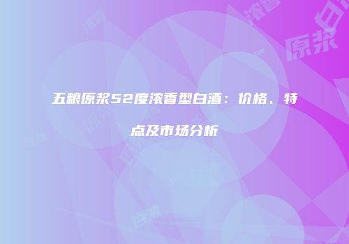 五粮原浆52度浓香型白酒：价格、特点及市场分析