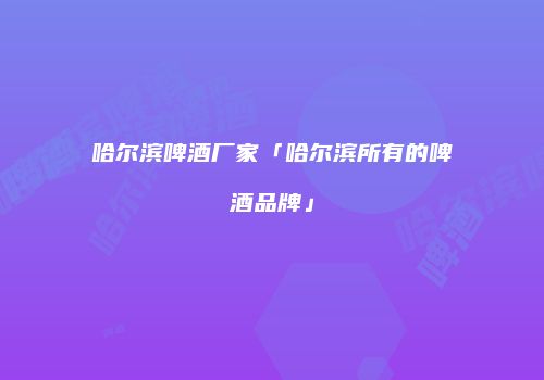 哈尔滨啤酒厂家「哈尔滨所有的啤酒品牌」