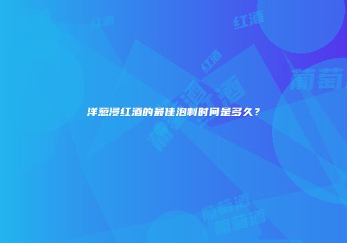 洋葱浸红酒的最佳泡制时间是多久？