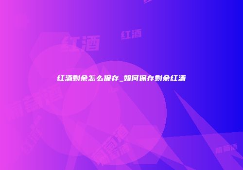 红酒剩余怎么保存_如何保存剩余红酒