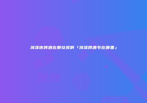 菏泽市啤酒在那兑奖啊「菏泽啤酒节在哪里」