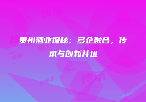 贵州酒业探秘：多企融合，传承与创新并进