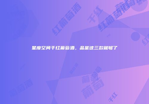星度空间干红葡萄酒，品鉴这三款就够了