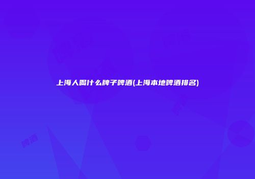 上海人喝什么牌子啤酒(上海本地啤酒排名)