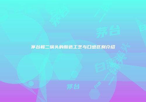 茅台和二锅头的酿造工艺与口感区别介绍