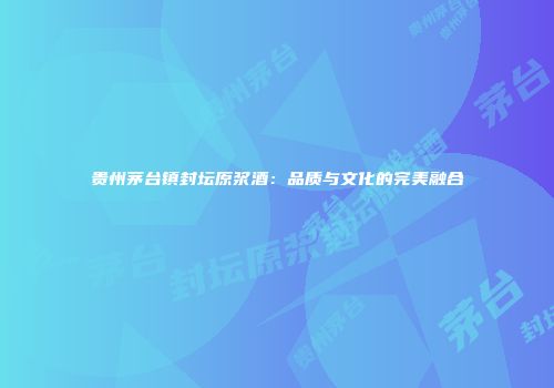 贵州茅台镇封坛原浆酒：品质与文化的完美融合