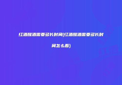 红酒醒酒需要多长时间(红酒醒酒需要多长时间怎么看)