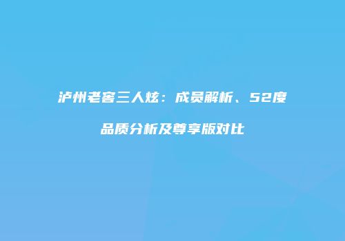 泸州老窖三人炫：成员解析、52度品质分析及尊享版对比