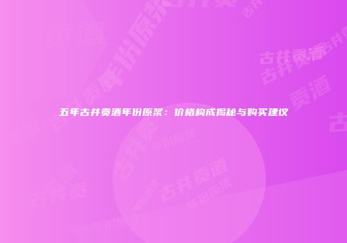 五年古井贡酒年份原浆：价格构成揭秘与购买建议