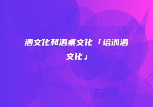 酒文化和酒桌文化「培训酒文化」