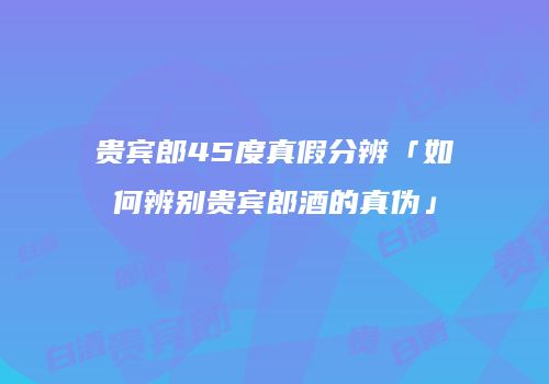 贵宾郎45度真假分辨「如何辨别贵宾郎酒的真伪」
