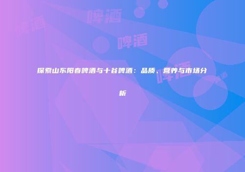 探索山东阳春啤酒与十谷啤酒：品质、营养与市场分析