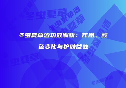 冬虫夏草酒功效解析：作用、颜色变化与护肤益处