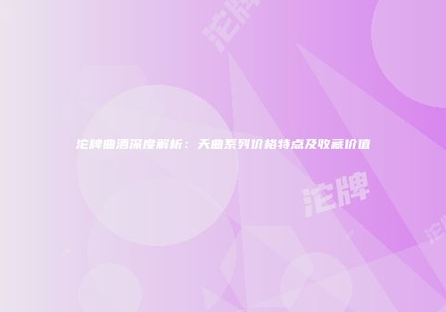 沱牌曲酒深度解析：天曲系列价格特点及收藏价值