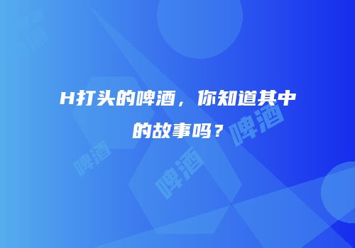 H打头的啤酒，你知道其中的故事吗？