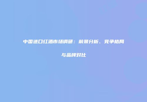 中国进口红酒市场调研：前景分析、竞争格局与品牌对比