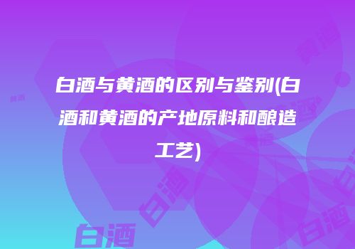 白酒与黄酒的区别与鉴别(白酒和黄酒的产地原料和酿造工艺)