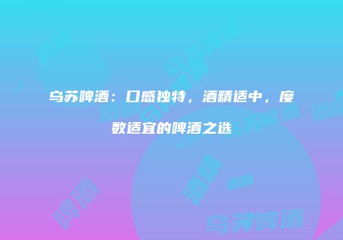 乌苏啤酒：口感独特，酒精适中，度数适宜的啤酒之选