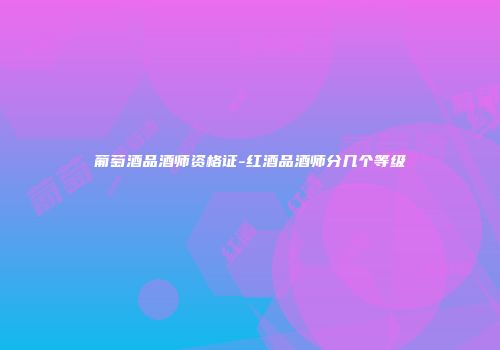 葡萄酒品酒师资格证-红酒品酒师分几个等级