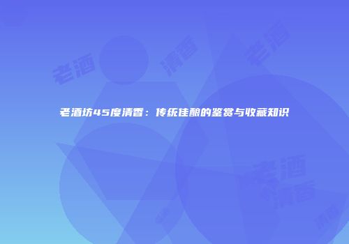 老酒坊45度清香：传统佳酿的鉴赏与收藏知识