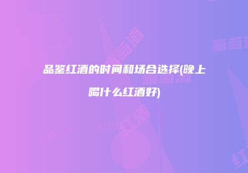 品鉴红酒的时间和场合选择(晚上喝什么红酒好)