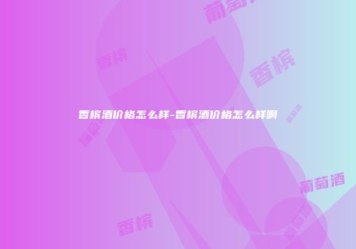 香槟酒价格怎么样-香槟酒价格怎么样啊