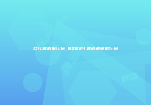 网红啤酒排行榜_2023年啤酒销量排行榜