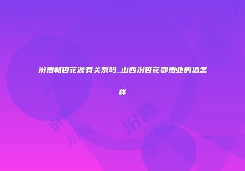 汾酒和杏花源有关系吗_山西汾杏花都酒业的酒怎样