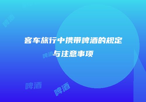 客车旅行中携带啤酒的规定与注意事项