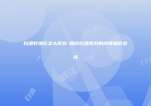 白酒好酒花怎么形容-描绘白酒美好的词语和形容词