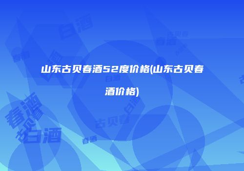 山东古贝春酒52度价格(山东古贝春酒价格)