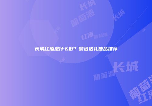 长城红酒送什么好？精选送礼佳品推荐