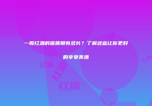 一般红酒的保质期有多长？了解这些让你更好的享受美酒