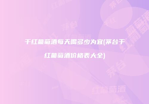 干红葡萄酒每天喝多少为宜(茅台干红葡萄酒价格表大全)